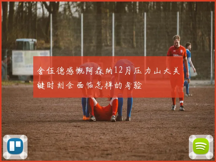 舍伍德感慨阿森纳12月压力山大关键时刻会面临怎样的考验