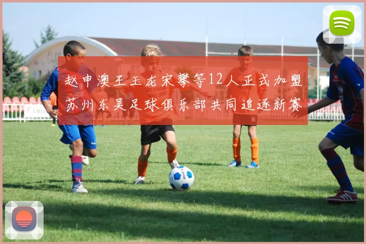赵申澳王玉龙宋攀等12人正式加盟苏州东吴足球俱乐部共同追逐新赛季目标