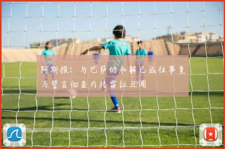 阿斯报：与巴萨的和解已成往事皇马誓言彻查内格雷拉丑闻