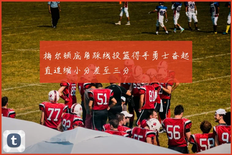 梅尔顿底角踩线投篮得手勇士奋起直追缩小分差至三分