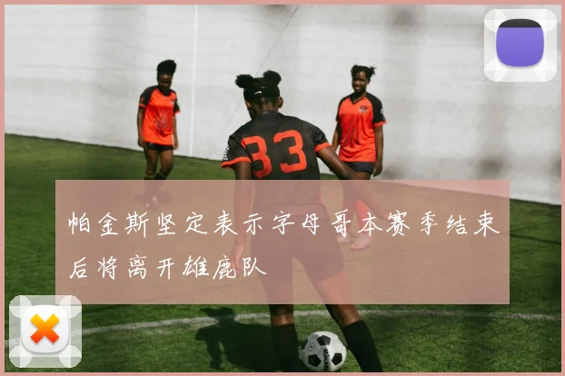 帕金斯坚定表示字母哥本赛季结束后将离开雄鹿队