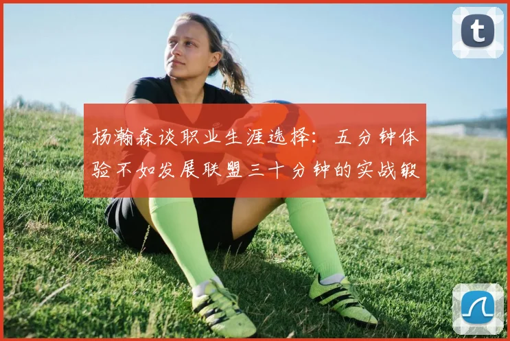 杨瀚森谈职业生涯选择：五分钟体验不如发展联盟三十分钟的实战锻炼
