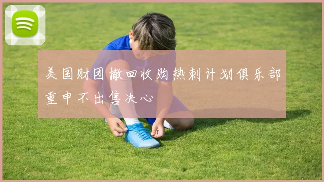 美国财团撤回收购热刺计划俱乐部重申不出售决心