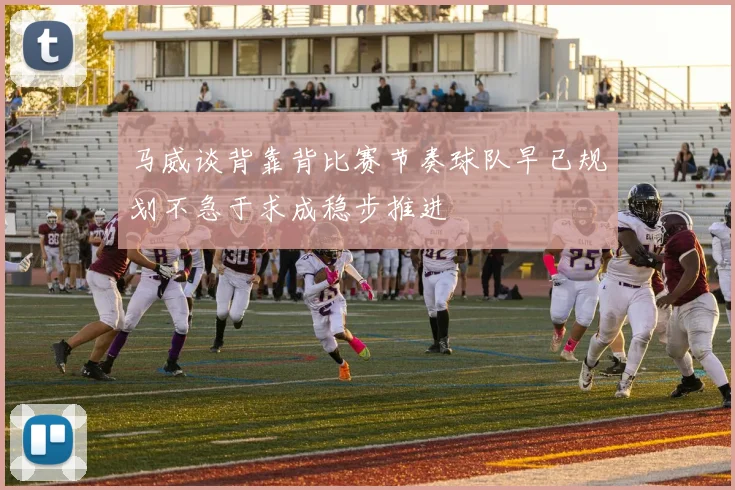 马威谈背靠背比赛节奏球队早已规划不急于求成稳步推进