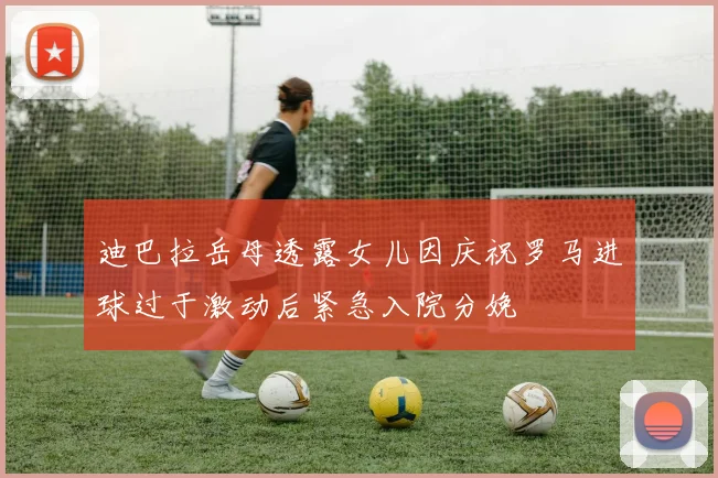 迪巴拉岳母透露女儿因庆祝罗马进球过于激动后紧急入院分娩