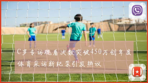C罗专访观看次数突破450万创年度体育采访新纪录引发热议