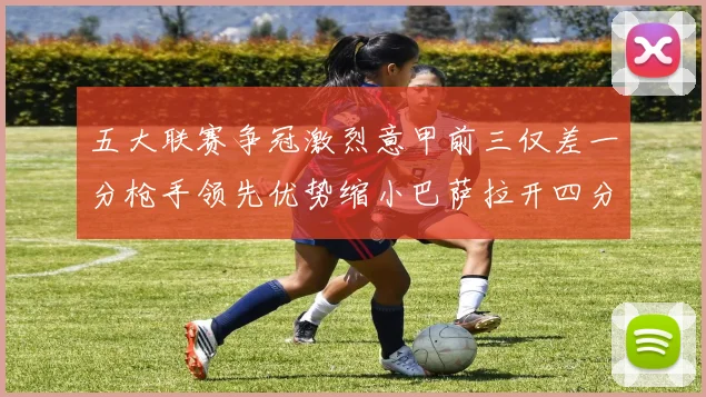 五大联赛争冠激烈意甲前三仅差一分枪手领先优势缩小巴萨拉开四分差距