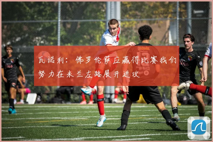 瓦诺利：佛罗伦萨应赢得比赛我们努力在米兰左路展开进攻