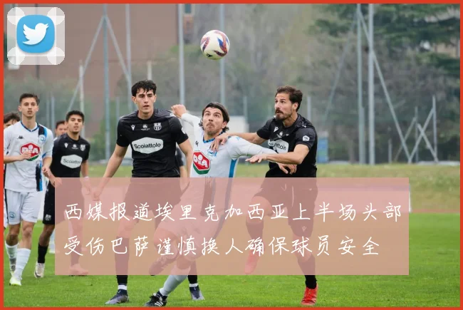 西媒报道埃里克加西亚上半场头部受伤巴萨谨慎换人确保球员安全
