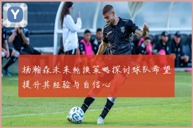 杨瀚森未来轮换策略探讨球队希望提升其经验与自信心